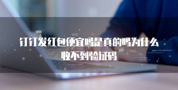 钉钉发红包便宜吗是真的吗为什么收不到验证码