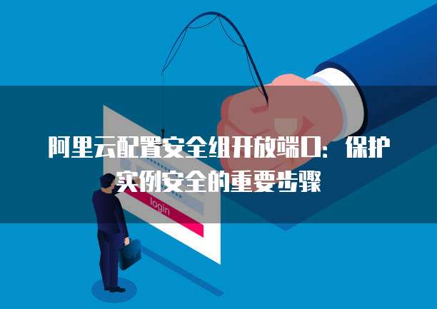 阿里云配置安全组开放端口:保护实例安全的重要步骤