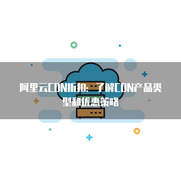 阿里云CDN折扣:了解CDN产品类型和优惠策略