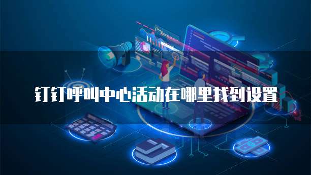 钉钉呼叫中心活动在哪里找到设置