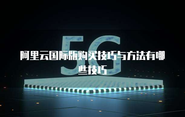 阿里云国际版购买技巧与方法有哪些技巧