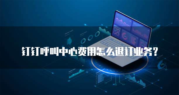 钉钉呼叫中心费用怎么退订业务?