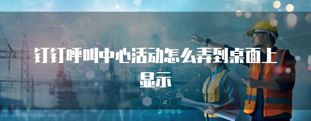 钉钉呼叫中心活动怎么弄到桌面上显示
