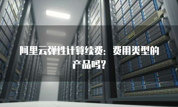 阿里云弹性计算续费:费用类型的产品吗?