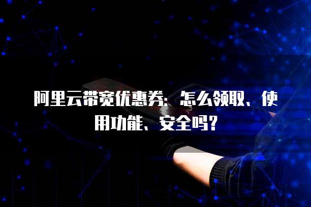 阿里云带宽优惠券:怎么领取、使用功能、安全吗?