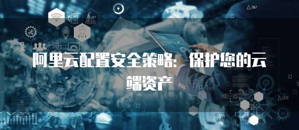 阿里云配置安全策略:保护您的云端资产