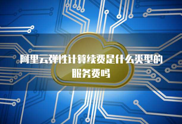 阿里云弹性计算续费是什么类型的服务费吗
