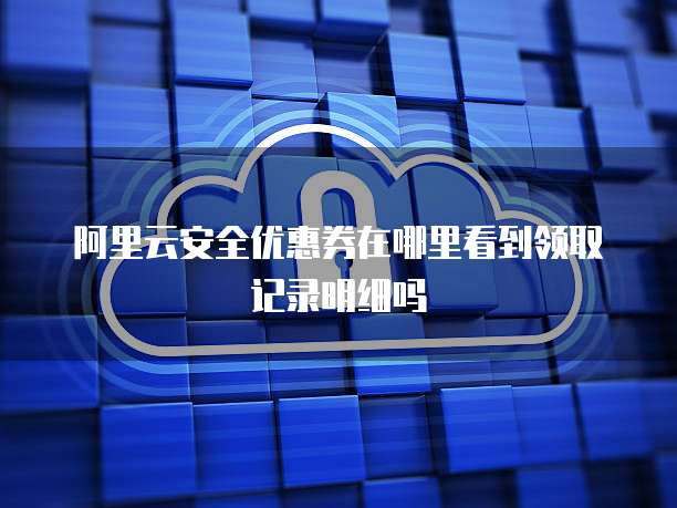 阿里云安全优惠券在哪里看到领取记录明细吗