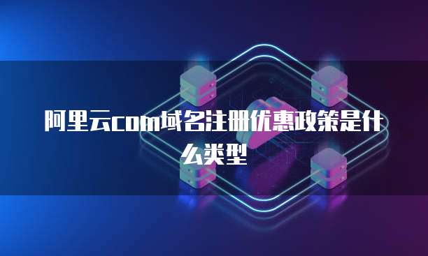 阿里云com域名注册优惠政策是什么类型