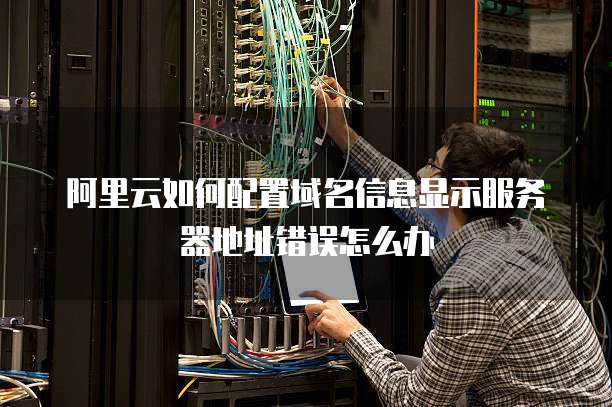 阿里云如何配置域名信息显示服务器地址错误怎么办