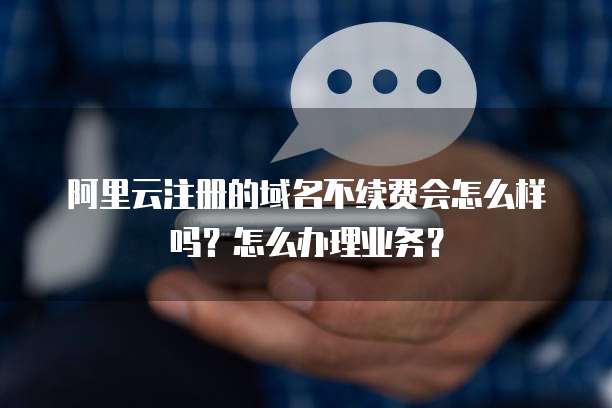 阿里云注册的域名不续费会怎么样吗？怎么办理业务？