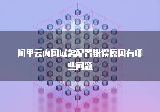 阿里云内网域名配置错误原因有哪些问题