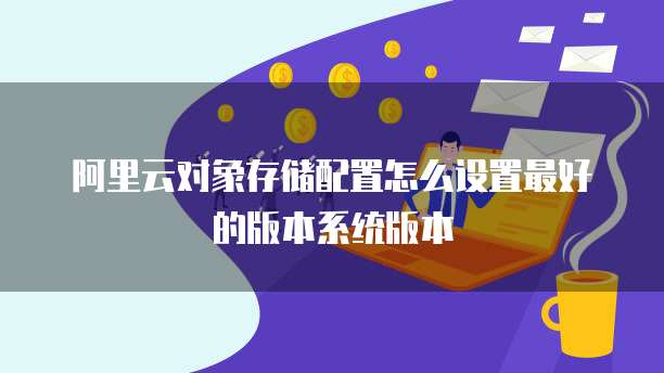 阿里云对象存储配置怎么设置最好的版本系统版本