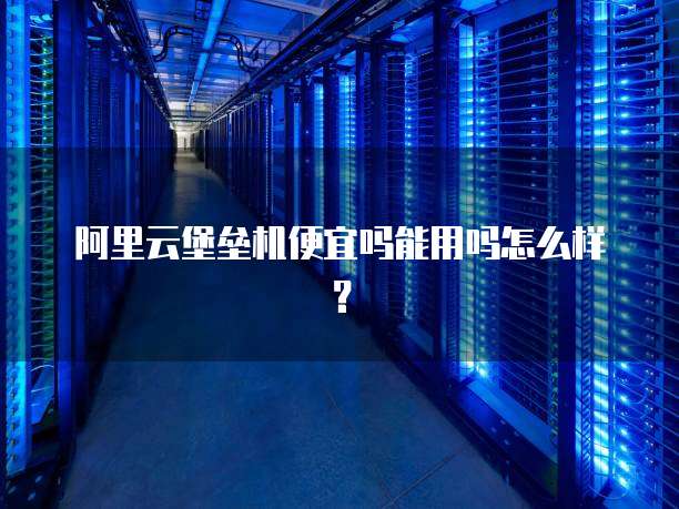 阿里云堡垒机便宜吗能用吗怎么样？