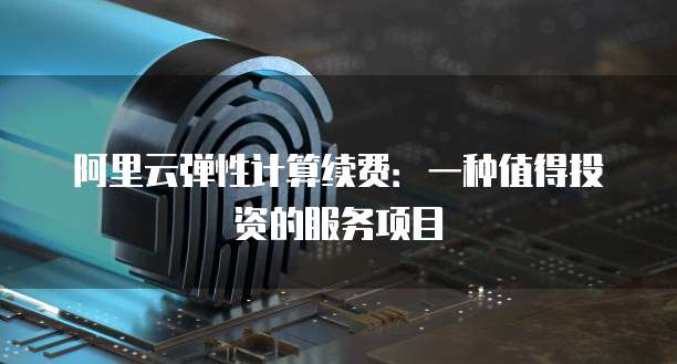 阿里云弹性计算续费:一种值得投资的服务项目