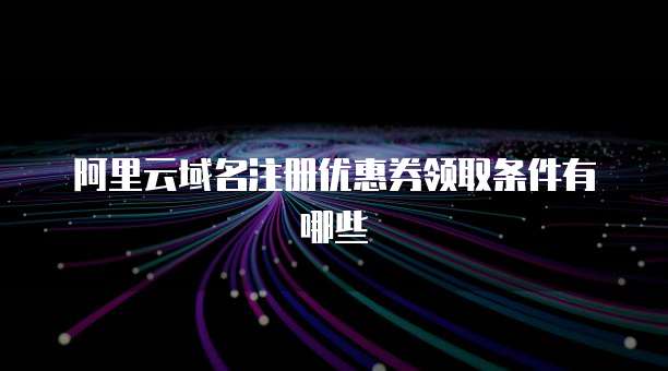 阿里云域名注册优惠券领取条件有哪些