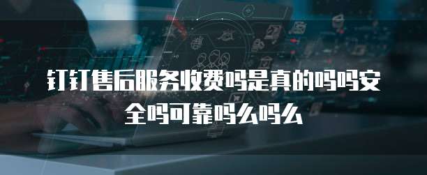 钉钉售后服务收费吗是真的吗吗安全吗可靠吗么吗么