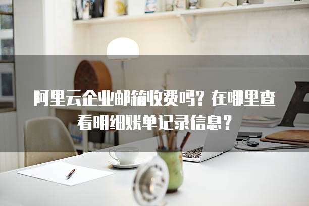 阿里云企业邮箱收费吗?在哪里查看明细账单记录信息?