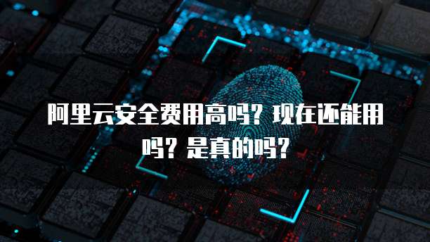 阿里云安全费用高吗?现在还能用吗?是真的吗?
