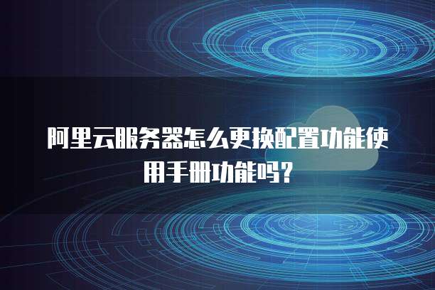 阿里云服务器怎么更换配置功能使用手册功能吗?