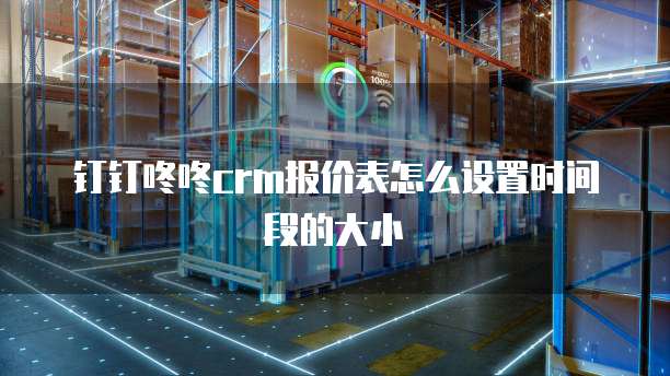 钉钉咚咚crm报价表怎么设置时间段的大小