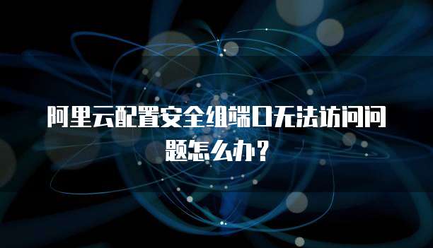阿里云配置安全组端口无法访问问题怎么办?