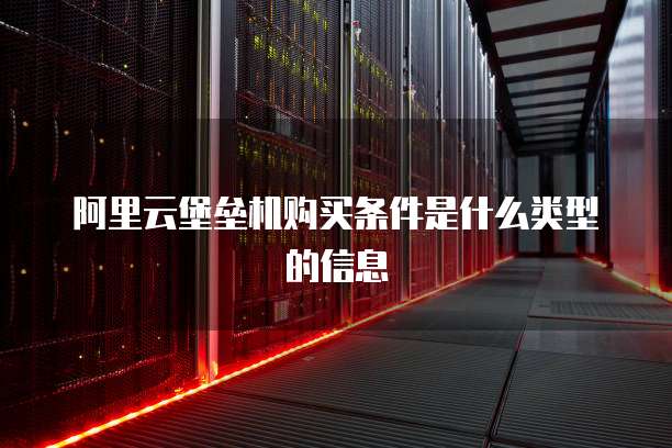 阿里云堡垒机购买条件是什么类型的信息