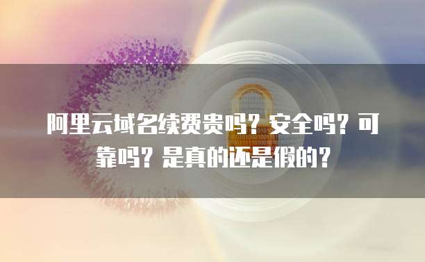 阿里云域名续费贵吗?安全吗?可靠吗?是真的还是假的?