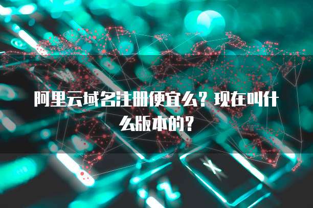 阿里云域名注册便宜么？现在叫什么版本的？