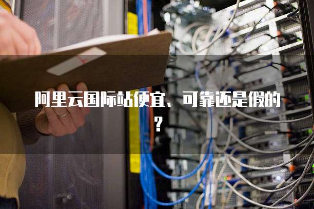 阿里云国际站便宜、可靠还是假的？