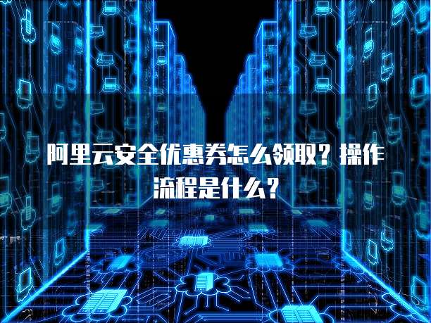 阿里云安全优惠券怎么领取?操作流程是什么?