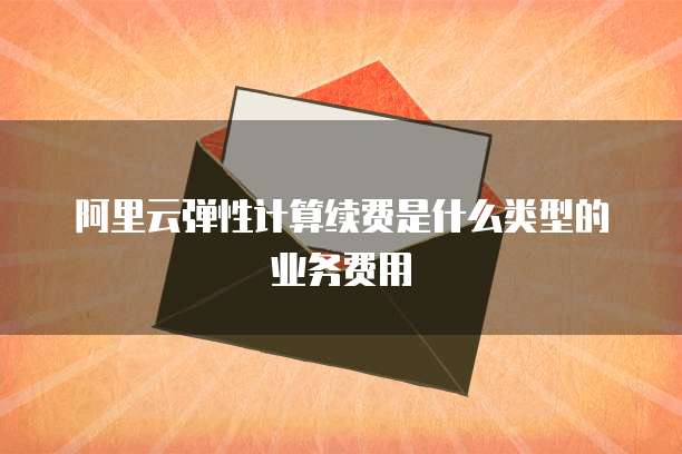 阿里云弹性计算续费是什么类型的业务费用