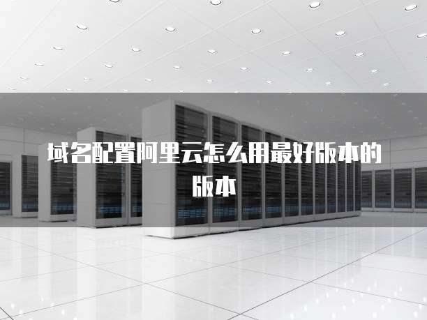 域名配置阿里云怎么用最好版本的版本