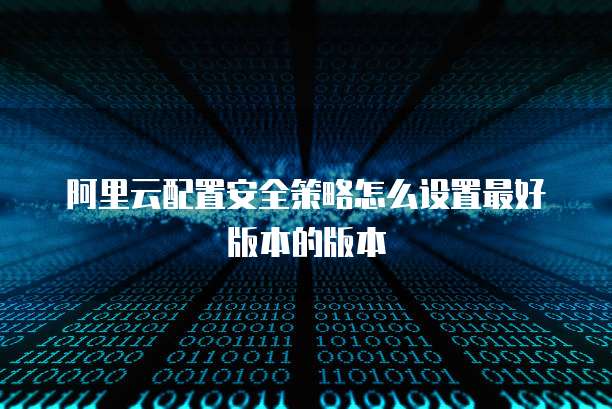 阿里云配置安全策略怎么设置最好版本的版本