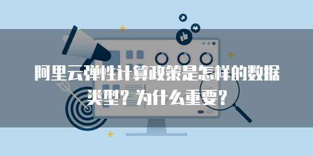 阿里云弹性计算政策是怎样的数据类型?为什么重要?