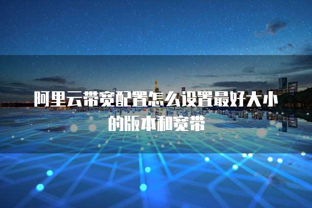 阿里云带宽配置怎么设置最好大小的版本和宽带