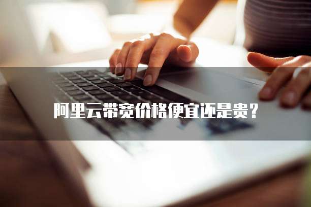 阿里云带宽价格便宜还是贵？