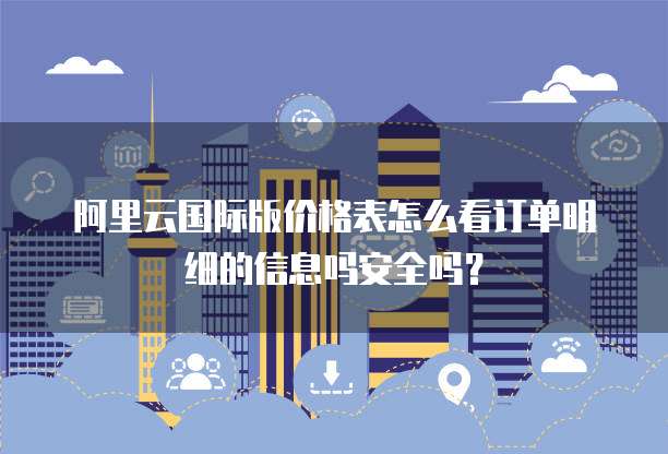 阿里云国际版价格表怎么看订单明细的信息吗安全吗?