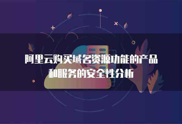 阿里云购买域名资源功能的产品和服务的安全性分析