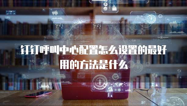 钉钉呼叫中心配置怎么设置的最好用的方法是什么