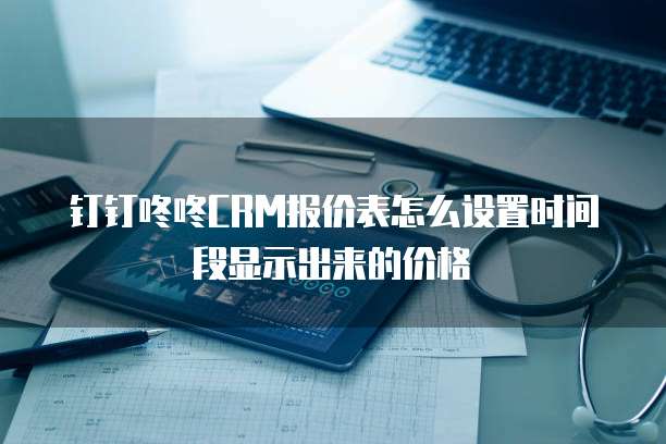 钉钉咚咚CRM报价表怎么设置时间段显示出来的价格