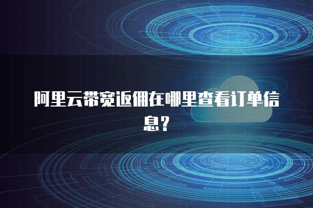 阿里云带宽返佣在哪里查看订单信息?