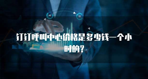 钉钉呼叫中心价格是多少钱一个小时的?