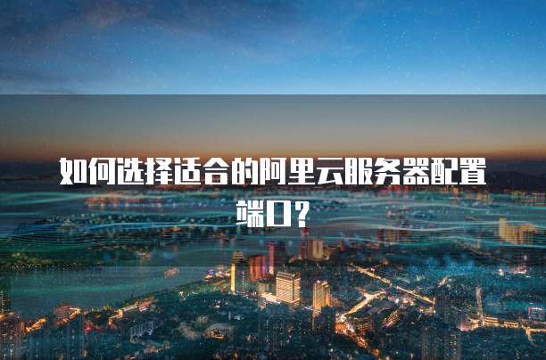 如何选择适合的阿里云服务器配置端口?