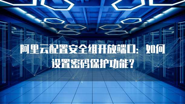 阿里云配置安全组开放端口:如何设置密码保护功能?