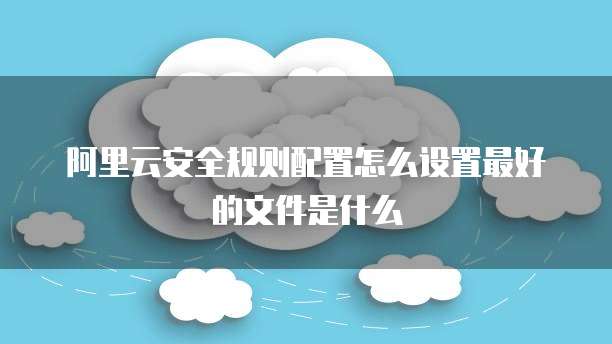阿里云安全规则配置怎么设置最好的文件是什么