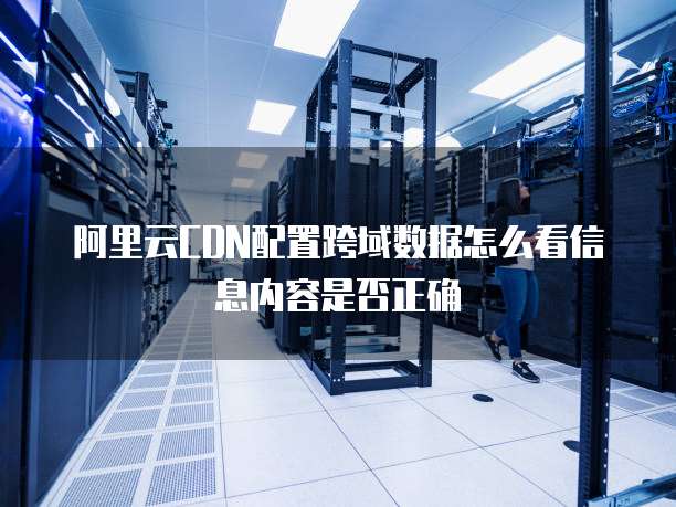 阿里云CDN配置跨域数据怎么看信息内容是否正确