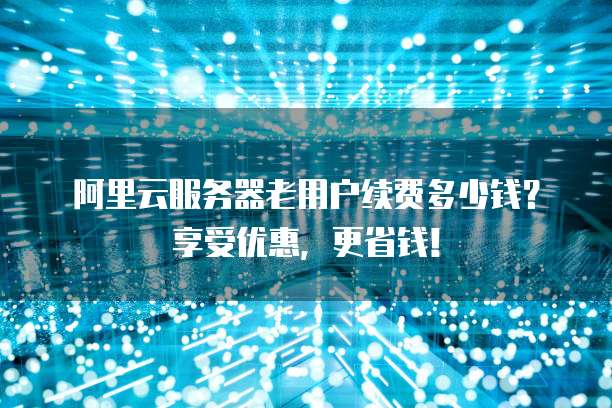 阿里云服务器老用户续费多少钱?享受优惠,更省钱!