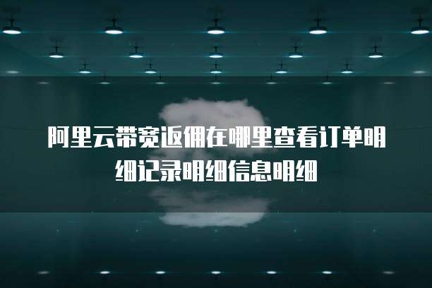 阿里云带宽返佣在哪里查看订单明细记录明细信息明细