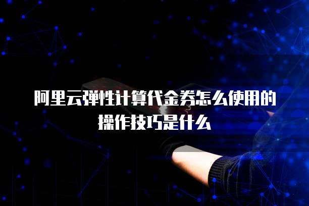阿里云弹性计算代金券怎么使用的操作技巧是什么
